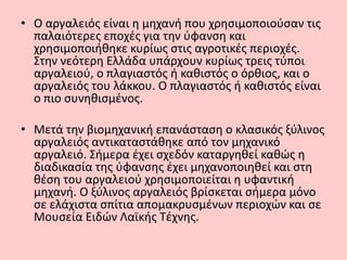 • Ο αργαλειός είναι η μηχανή που χρησιμοποιούσαν τις
παλαιότερες εποχές για την ύφανση και
χρησιμοποιήθηκε κυρίως στις αγροτικές περιοχές.
Στην νεότερη Ελλάδα υπάρχουν κυρίως τρεις τύποι
αργαλειού, ο πλαγιαστός ή καθιστός ο όρθιος, και ο
αργαλειός του λάκκου. Ο πλαγιαστός ή καθιστός είναι
ο πιο συνηθισμένος.
• Μετά την βιομηχανική επανάσταση ο κλασικός ξύλινος
αργαλειός αντικαταστάθηκε από τον μηχανικό
αργαλειό. Σήμερα έχει σχεδόν καταργηθεί καθώς η
διαδικασία της ύφανσης έχει μηχανοποιηθεί και στη
θέση του αργαλειού χρησιμοποιείται η υφαντική
μηχανή. Ο ξύλινος αργαλειός βρίσκεται σήμερα μόνο
σε ελάχιστα σπίτια απομακρυσμένων περιοχών και σε
Μουσεία Ειδών Λαϊκής Τέχνης.
 