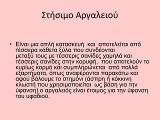 Στήσιμο Αργαλειού
• Είναι μια απλή κατασκευή και αποτελείται από
τέσσερα κάθετα ξύλα που συνδέονται
μεταξύ τους με τέσσερις σανίδες χαμηλά και
τέσσερις σανίδες στην κορυφή, που αποτελούν το
κυρίως κορμό και συμπληρώνεται από πολλά
εξαρτήματα, όπως αναφέρονται παρακάτω και
αφού βάλουμε το στημόνι (άσπρη ή κόκκινη
κλωστή που χρησιμοποιείται ως βάση για την
ύφανση) ο αργαλειός είναι έτοιμος για την ύφανση
του υφαδιού.
 