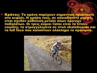 • Κράνος: Τα κράνη παρέχουν σημαντική προστασία
στο κεφάλι. Η χρήση τους, σε οποιαδήποτε μορφή,
είναι σχεδόν καθολική μεταξύ όλων ορεινών
ποδηλάτων. Οι τρεις κύριοι τύποι είναι τα Cross-
country, τα στρογγυλεμένα σε στυλ skateboarde και
τα full face που καλύπτουν ολόκληρο το πρόσωπο. 
 