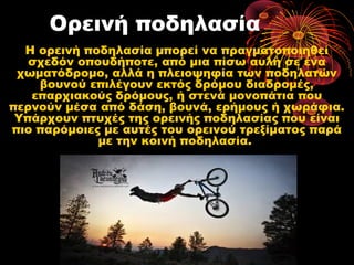 Ορεινή ποδηλασία
Η ορεινή ποδηλασία μπορεί να πραγματοποιηθεί
σχεδόν οπουδήποτε, από μια πίσω αυλή σε ένα
χωματόδρομο, αλλά η πλειοψηφία των ποδηλατών
βουνού επιλέγουν εκτός δρόμου διαδρομές,
επαρχιακούς δρόμους, ή στενά μονοπάτια που
περνούν μέσα από δάση, βουνά, ερήμους ή χωράφια.
Υπάρχουν πτυχές της ορεινής ποδηλασίας που είναι
πιο παρόμοιες με αυτές του ορεινού τρεξίματος παρά
με την κοινή ποδηλασία.
 