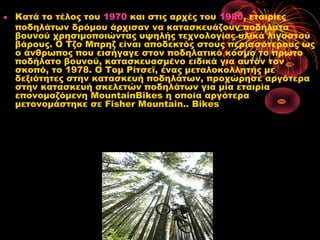 • Κατά το τέλος του 1970 και στις αρχές του 1980, εταιρίες
ποδηλάτων δρόμου άρχισαν να κατασκευάζουν ποδήλατα
βουνού χρησιμοποιώντας υψηλής τεχνολογίας υλικά λιγοστού
βάρους. Ο Τζο Μπρηζ είναι αποδεκτός στους περισσότερους ως
ο άνθρωπος που εισήγαγε στον ποδηλατικό κόσμο το πρώτο
ποδήλατο βουνού, κατασκευασμένο ειδικά για αυτόν τον
σκοπό, το 1978. Ο Τομ Ρίτσεϊ, ένας μεταλοκολλητής με
δεξιότητες στην κατασκευή ποδηλάτων, προχώρησε αργότερα
στην κατασκευή σκελετών ποδηλάτων για μία εταιρία
επονομαζόμενη MountainBikes η οποία αργότερα
μετονομάστηκε σε Fisher Mountain.. Bikes
 