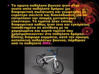 • Τα πρώτα ποδήλατα βουνού ήταν στην
ουσία απλά ποδήλατα δρόμου (με
διαφορετική σωλήνωση και γεωμετρία) με
ευρύτερο σκελετό και διακλαδώσεις για να
επιτρέπουν την ύπαρξη χοντρότερων
ελαστικών. Τα τιμόνια ήταν επίσης
διαφορετικά καθώς ήταν ίσια και εγκαρσίως
τοποθετημένα σε αντίθεση με τα
χαμηλωμένα και κυρτά τιμόνια που
χρησιμοποιούνταν στα ποδήλατα δρόμου.
Επίσης διάφορα κομμάτια, κατά την πρώιμη
κατασκευή ποδηλάτων βουνού, πάρθηκαν
από τα ποδήλατα BMX.
 