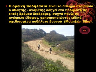 • Η ορεινή ποδηλασία είναι το άθλημα στο οποίο
ο αθλητής - αναβάτης οδηγεί ένα ποδήλατο σε
εκτός δρόμου διαδρομές, συχνά πάνω σε
ανώμαλο έδαφος, χρησιμοποιώντας ειδικά
σχεδιασμένα ποδήλατα βουνού  (Mountain Bike).
 