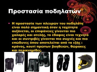 Προστασία ποδηλατών
• Η προστασία των πλευρών του ποδηλάτη
είναι πολύ σημαντική όταν η ταχύτητα
αυξάνεται, οι επιφάνειες γίνονται πιο
χαλαρές και ατελής, το έδαφος είναι τεχνητό
και οι συντριβές γίνονται πιο συχνές και πιο
επώδυνες όπου αποτελείται από τα εξής :
κράνος, κουτί πρώτων βοηθειών, θώρακες
και περικνημίδες.
 