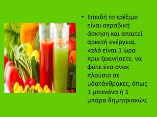 • Επειδή το τρέξιμο
είναι αεροβική
άσκηση και απαιτεί
αρκετή ενέργεια,
καλό είναι 1 ώρα
πριν ξεκινήσετε, να
φάτε ένα σνακ
πλούσιο σε
υδατάνθρακες, όπως
1 μπανάνα ή 1
μπάρα δημητριακών,
 
