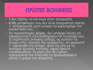  Τι δεν πρέπει να κάνουμε στον τραυματία;
 Κάθε μετακίνηση που δεν είναι απαραίτητη πρέπει
ν’ αποφεύγεται, γιατί μπορεί να χειροτερέψει την
κατάστασή του.
 Τις περισσότερες φορές, δεν υπάρχει λόγος να
αφαιρούνται ή να καταστρέφονται τα ρούχα του.
Σε περίπτωση ανάγκης απλώς ας κοπούν τα
ρούχα στην περιοχή του τραύματος. Αν χρειαστεί
ν’ αφαιρεθεί ένα ρούχο, αυτό να γίνει με τις
λιγότερο δυνατές κινήσεις, αφού πρώτα
ελευθερωθούν τα μέρη που δεν έχουν
τραυματιστεί και τελευταία το τραυματισμένο
μέλος ή τμήμα του σώματος.
 