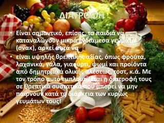 ΔΙΑΤΡΟΦΗ
• Είναι σημαντικό, επίσης, τα παιδιά να
καταναλώνουν μικρά ενδιάμεσα γεύματα
(σνακ), αρκεί αυτά να
• είναι υψηλής θρεπτικής αξίας, όπως φρούτα,
λαχανικά, γάλα, γιαούρτι, ψωμί και προϊόντα
από δημητριακά ολικής αλέσεως, τοστ, κ.ά. Με
τον τρόπο αυτό εμπλουτίζεται η διατροφή τους
σε θρεπτικά συστατικά που μπορεί να μην
παίρνουν κατά τη διάρκεια των κυρίως
γευμάτων τους!
 