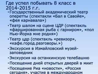 Где успел побывать 8 класс в
2014-2015 г.г.
•Государственный академический театр
оперетты (спектакли «Бал в Савойе»,
«фея карнавала»)
•Театр шалом на сцене ЦДР (спектакль
«фаршированная рыба с гарниром», «пол
Нью-Йорка мне родня»)
•Театр цдр (спектакль «ревизор»,
«кафе.город.разговоры.»)
•Экскурсия в Измайловский музей-
заповедник
•Экскурсия на останкинскую телебашню
•Посещение дней открытых дверей в миит
•Посещение Риа «новости», «Россия
сегодня», участие в международном
 