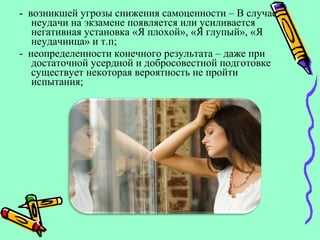 - возникшей угрозы снижения самоценности – В случае
неудачи на экзамене появляется или усиливается
негативная установка «Я плохой», «Я глупый», «Я
неудачница» и т.п;
- неопределенности конечного результата – даже при
достаточной усердной и добросовестной подготовке
существует некоторая вероятность не пройти
испытания;
 