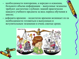 - необходимости повторения, а нередко и освоения,
большого объема информации – выпускные экзамены
требуют достаточно глубоких знаний практически
каждого учебного предмета за весь период обучения в
школе;
- дефицита времени – недостаток времени возникает из-за
необходимости готовиться к выпускным и
вступительным экзаменам в очень сжатые сроки.
 