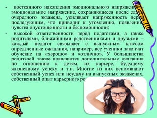 - постоянного накопления эмоционального напряжения –
эмоциональное напряжение, сохраняющееся после сдачи
очередного экзамена, усиливает напряженность перед
последующим, что приводит к утомлению, появлению
чувства опустошенности и беспомощности;
- высокой ответственности перед педагогами, а также
родителями, ближайшими родственниками и друзьями –
каждый педагог связывает с выпускным классом
определенные ожидания, например, все ученики закончат
обучение на «хорошо» и «отлично». У большинства
родителей также появляются дополнительные ожидания
по отношению к детям, их карьере, будущему
жизненному успеху и т.п. Многие из них вспоминают
собственный успех или неудачу на выпускных экзаменах,
собственный опыт карьерного роста.
 