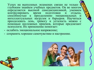 Успех на выпускных экзаменах связан не только с
глубоким знанием учебных предметов. Он во многом
определяется высокой самодисциплиной, умением
контролировать время подготовки и отдыха,
способностью к преодолению эмоциональных и
интеллектуальных нагрузок и барьеров. Научиться
преодолевать лень, тревогу и усталость можно с
помощью несложных приемов, которые предлагают
психологи. Их применение помогает:
- ослабить эмоциональное напряжение;
- сохранить хорошее самочувствие и настроение.
 