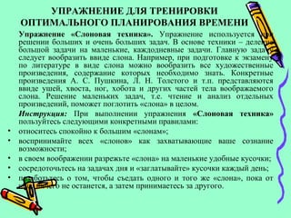 УПРАЖНЕНИЕ ДЛЯ ТРЕНИРОВКИ
ОПТИМАЛЬНОГО ПЛАНИРОВАНИЯ ВРЕМЕНИ
Упражнение «Слоновая техника». Упражнение используется при
решении больших и очень больших задач. В основе техники – деление
большой задачи на маленькие, каждодневные задачи. Главную задачу
следует вообразить ввиде слона. Например, при подготовке к экзамену
по литературе в виде слона можно вообразить все художественные
произведения, содержание которых необходимо знать. Конкретные
произведения А. С. Пушкина, Л. Н. Толстого и т.п. представляются
ввиде ушей, хвоста, ног, хобота и других частей тела воображаемого
слона. Решение маленьких задач, т.е. чтение и анализ отдельных
произведений, поможет поглотить «слона» в целом.
Инструкция: При выполнении упражнения «Слоновая техника»
пользуйтесь следующими конкретными правилами:
• относитесь спокойно к большим «слонам»;
• воспринимайте всех «слонов» как захватывающие ваше сознание
возможности;
• в своем воображении разрежьте «слона» на маленькие удобные кусочки;
• сосредоточьтесь на задачах дня и «заглатывайте» кусочки каждый день;
• позаботьтесь о том, чтобы съедать одного и того же «слона», пока от
него ничего не останется, а затем принимаетесь за другого.
 