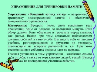 УПРАЖНЕНИЕ ДЛЯ ТРЕНИРОВКИ ПАМЯТИ
Упражнение «Вечерний взгляд назад» – направлено на
тренировку долговременной памяти и обеспечение
эмоционального равновесия.
Инструкция: Вечером, перед сном вспомните весь
прошедший день: от подъема до настоящей минуты. Этот
обзор должен быть образным и протекать перед глазами,
как фильм. Важно при этом оставаться наблюдателем
дневных событий и самого себя. Вы видите себя читающим
учебник, разговаривающим с друзьями по телефону,
отвечающим на вопросы родителей и т.п. При этом
воспоминания о событиях должны идти по порядку.
Главная установка в этом упражнении – отделение самого
себя от себя, а также от окружающих людей, вещей. Взгляд
на себя как на постороннего участника событий.
 