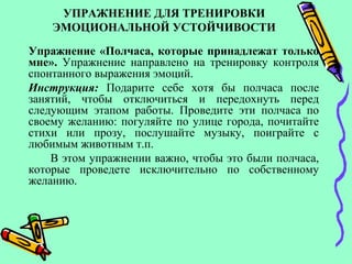 УПРАЖНЕНИЕ ДЛЯ ТРЕНИРОВКИ
ЭМОЦИОНАЛЬНОЙ УСТОЙЧИВОСТИ
Упражнение «Полчаса, которые принадлежат только
мне». Упражнение направлено на тренировку контроля
спонтанного выражения эмоций.
Инструкция: Подарите себе хотя бы полчаса после
занятий, чтобы отключиться и передохнуть перед
следующим этапом работы. Проведите эти полчаса по
своему желанию: погуляйте по улице города, почитайте
стихи или прозу, послушайте музыку, поиграйте с
любимым животным т.п.
В этом упражнении важно, чтобы это были полчаса,
которые проведете исключительно по собственному
желанию.
 