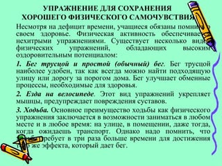 УПРАЖНЕНИЕ ДЛЯ СОХРАНЕНИЯ
ХОРОШЕГО ФИЗИЧЕСКОГО САМОЧУВСТВИЯ
Несмотря на дефицит времени, учащиеся обязаны помнить о
своем здоровье. Физическая активность обеспечивается
нехитрыми упражнениями. Существует несколько видов
физических упражнений, обладающих высоким
оздоровительным потенциалом:
1. Бег трусцой и простой (обычный) бег. Бег трусцой
наиболее удобен, так как всегда можно найти подходящую
улицу или дорогу за порогом дома. Бег улучшает обменные
процессы, необходимые для здоровья.
2. Езда на велосипеде. Этот вид упражнений укрепляет
мышцы, предупреждает повреждения суставов.
3. Ходьба. Основное преимущество ходьбы как физического
упражнения заключается в возможности заниматься в любом
месте и в любое время: на улице, в помещении, даже тогда,
когда ожидаешь транспорт. Однако надо помнить, что
ходьба требует в три раза больше времени для достижения
того же эффекта, который дает бег.
 