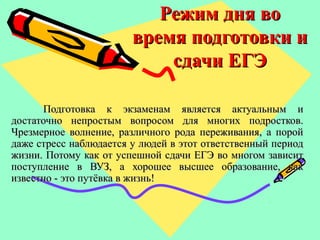 Режим дня воРежим дня во
время подготовки ивремя подготовки и
сдачи ЕГЭсдачи ЕГЭ
Подготовка к экзаменам является актуальным иПодготовка к экзаменам является актуальным и
достаточно непростым вопросом для многих подростков.достаточно непростым вопросом для многих подростков.
Чрезмерное волнение, различного рода переживания, а поройЧрезмерное волнение, различного рода переживания, а порой
даже стресс наблюдается у людей в этот ответственный периоддаже стресс наблюдается у людей в этот ответственный период
жизни. Потому как от успешной сдачи ЕГЭ во многом зависитжизни. Потому как от успешной сдачи ЕГЭ во многом зависит
поступление в ВУЗ, а хорошее высшее образование, какпоступление в ВУЗ, а хорошее высшее образование, как
известно - это путёвка в жизнь!известно - это путёвка в жизнь!
 