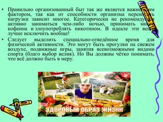• Правильно организованный быт так же является важнейшим
фактором, так как от способности организма переносить
нагрузки зависит многое. Категорически не рекомендуется
активно заниматься чем-либо ночью, принимать много
кофеина и злоупотреблять никотином. В идеале эти вещи
лучше исключить вообще!
• Следует выделить специально-отведённое время для
физической активности. Это могут быть прогулки на свежем
воздухе, подвижные игры, занятия всевозможными видами
спорта (благо выбор велик). Но Вы должны чётко понимать,
что всё должно быть в меру.
 