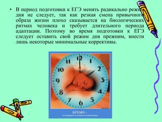 • В период подготовки к ЕГЭ менять радикально режим
дня не следует, так как резкая смена привычного
образа жизни плохо сказывается на биологических
ритмах человека и требует длительного периода
адаптации. Поэтому во время подготовки к ЕГЭ
следует оставить свой режим дня прежним, внести
лишь некоторые минимальные коррективы.
 