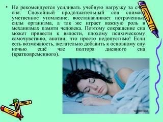 • Не рекомендуется усиливать учебную нагрузку за счёт
сна. Спокойный продолжительный сон снимает
умственное утомление, восстанавливает потраченные
силы организма, а так же играет важную роль в
механизмах памяти человека. Поэтому сокращение сна
может привести к вялости, плохому психическому
самочувствию, апатии, что просто недопустимо! Если
есть возможность, желательно добавить к основному сну
ночью ещё час полтора дневного сна
(кратковременного).
 