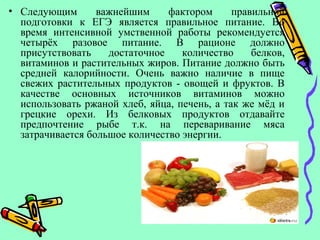 • Следующим важнейшим фактором правильной
подготовки к ЕГЭ является правильное питание. Во
время интенсивной умственной работы рекомендуется
четырёх разовое питание. В рационе должно
присутствовать достаточное количество белков,
витаминов и растительных жиров. Питание должно быть
средней калорийности. Очень важно наличие в пище
свежих растительных продуктов - овощей и фруктов. В
качестве основных источников витаминов можно
использовать ржаной хлеб, яйца, печень, а так же мёд и
грецкие орехи. Из белковых продуктов отдавайте
предпочтение рыбе т.к. на переваривание мяса
затрачивается большое количество энергии.
 