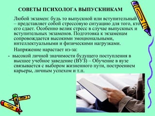 СОВЕТЫ ПСИХОЛОГА ВЫПУСКНИКАМ
Любой экзамен: будь то выпускной или вступительный
– представляет собой стрессовую ситуацию для того, кто
его сдает. Особенно велик стресс в случае выпускных и
вступительных экзаменов. Подготовка к экзаменам
сопровождается высокими эмоциональными,
интеллектуальными и физическими нагрузками.
Напряжение нарастает из-за:
- высокой личной значимости будущего поступления в
высшее учебное заведение (ВУЗ) – Обучение в вузе
связывается с выбором жизненного пути, построением
карьеры, личным успехом и т.п.
 