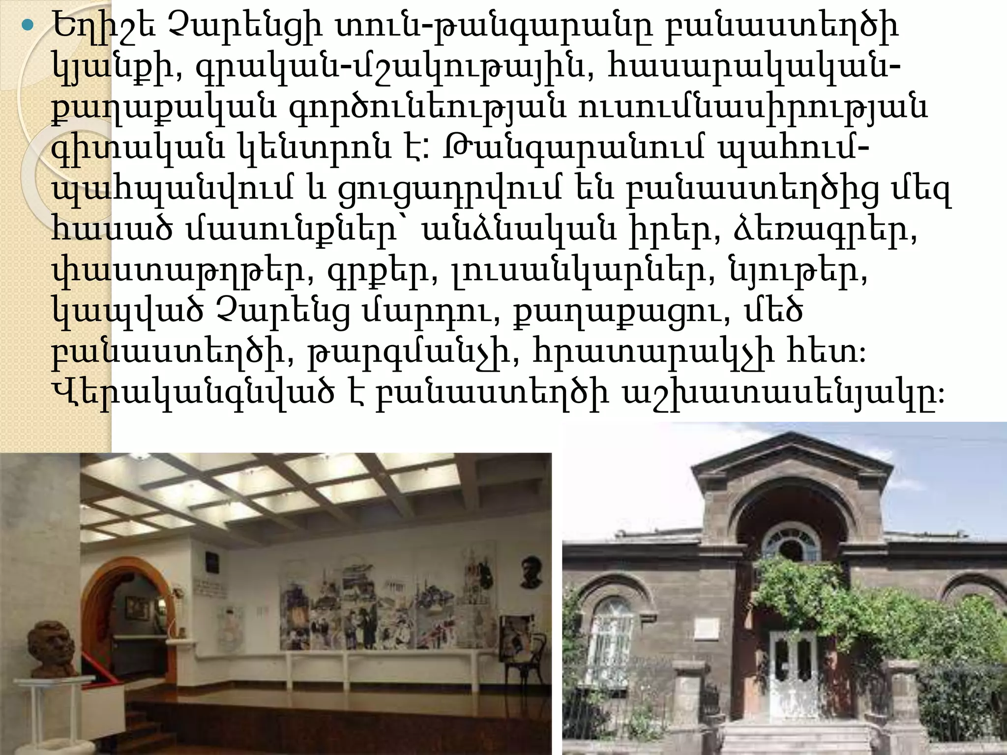  Եղիշե Չարենցի տուն-թանգարանը բանաստեղծի
կյանքի, գրական-մշակութային, հասարակական-
քաղաքական գործունեության ուսումնասիրության
գիտական կենտրոն է: Թանգարանում պահում-
պահպանվում և ցուցադրվում են բանաստեղծից մեզ
հասած մասունքներ` անձնական իրեր, ձեռագրեր,
փաստաթղթեր, գրքեր, լուսանկարներ, նյութեր,
կապված Չարենց մարդու, քաղաքացու, մեծ
բանաստեղծի, թարգմանչի, հրատարակչի հետ։
Վերականգնված է բանաստեղծի աշխատասենյակը։
 
