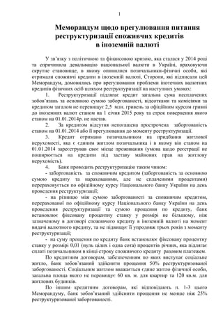 1
Меморандум щодо врегулювання питання
реструктуризації споживчих кредитів
в іноземній валюті
У зв’язку з політичною та фінансовою кризою, яка сталася у 2014 році
та спричинила девальвацію національної валюти в Україні, враховуючи
скрутне становище, в якому опинилися позичальники-фізичні особи, які
отримали споживчі кредити в іноземній валюті, Сторони, які підписали цей
Меморандум, домовились про врегулювання проблеми іпотечних валютних
кредитів фізичних осіб шляхом реструктуризації на наступних умовах:
1. Реструктуризації підлягає кредит загальна сума несплачених
зобов’язань за основною сумою заборгованості, відсотками та комісіями за
кредитом загалом не перевищує 2,5 млн. гривень за офіційним курсом гривні
до іноземних валют станом на 1 січня 2015 року та строк повернення якого
станом на 01.01.2014р. не настав.
2. За кредитом відсутня непогашена прострочена заборгованість
станом на 01.01.2014 або її врегулювання до моменту реструктуризації.
3. Кредит отримано позичальником на придбання житлової
нерухомості, яка є єдиним житлом позичальника і в якому він станом на
01.01.2014 зареєстрував своє місце проживання (умова щодо реєстрації не
поширюється на кредити під заставу майнових прав на житлову
нерухомість).
4. Банк проводить реструктуризацію таким чином:
- заборгованість за споживчим кредитом (заборгованість за основною
сумою кредиту та нарахованими, але не сплаченими процентами)
перераховується по офіційному курсу Національного банку України на день
проведення реструктуризації;
- на різницю між сумою заборгованості за споживчим кредитом,
перерахованої по офіційному курсу Національного банку України на день
проведення реструктуризації та сумою прощення по кредиту, банк
встановлює фіксовану процентну ставку у розмірі не більшому, ніж
зазначеному в договорі споживчого кредиту в іноземній валюті на момент
видачі валютного кредиту, та не підвищує її упродовж трьох років з моменту
реструктуризації;
- на суму прощення по кредиту банк встановлює фіксовану процентну
ставку у розмірі 0,01 (нуль цілих і одна сота) процентів річних, яка підлягає
сплаті позичальником в кінці строку споживчого кредиту разовим платежем.
По кредитним договорам, забезпеченням по яких виступає соціальне
житло, банк зобов’язаний здійснити прощення 50% реструктуризованої
заборгованості. Соціальним житлом вважається єдине житло фізичної особи,
загальна площа якого не перевищує 60 кв. м. для квартир та 120 кв.м. для
житлових будинків.
По іншим кредитним договорам, які відповідають п. 1-3 цього
Меморандуму, банк зобов’язаний здійснити прощення не менше ніж 25%
реструктуризованої заборгованості.
 