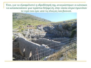 Έτσι, για να εξασφαλιστεί η υδροδότησή της, αναγκάστηκαν οι κάτοικοι
να κατασκευάσουν μια τεράστια δεξαμενή, στην οποία συγκεντρωνόταν
το νερό που έρεε από τις πλαγιές του βουνού.
 