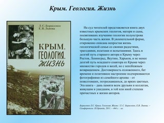 Крым. Геология. Жизнь
На суд читателей представляется книга двух
известных крымских геологов, матери и сына,
посвятивших изучению геологии полуострова
большую часть жизни. В увлекательной форме,
откровенно описана непростая жизнь
геологической семьи со своими радостями,
трагедиями, взлетами и испытаниями. Здесь и
долгий путь старшего автора к Крыму через
Ростов, Ленинград, Якутию, Харьков, и не менее
долгий путь младшего соавтора из Крыма через
множество городов и весей, но с неизбежным
возвращением. Достоверность изложенного, бег
времени и позитивное настроение подчеркиваются
фотографиями из семейного архива – от
пожелтевших, потрескавшихся, до ярких цветных.
Эта книга – дань памяти всем друзьям и коллегам,
живущим и ушедшим, в той или иной степени
причастных к жизни авторов.
Борисенко Л.С. Крым. Геология. Жизнь / Л. С. Борисенко, Е.В. Львова. –
Симферополь: Н.Оріанда, 2011. – 464 с. : ил.
 