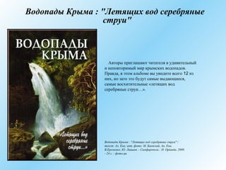 Водопады Крыма : "Летящих вод серебряные
струи"
Авторы приглашают читателя в удивительный
и неповторимый мир крымских водопадов.
Правда, в этом альбоме вы увидите всего 12 из
них, но зато это будут самые выдающиеся,
самые восхитительные «летящих вод
серебряные струи…».
Водопады Крыма : "Летящих вод серебряные струи" /
текст: Ал. Ена; авт. фото: М. Баевский, Ан. Ена,
В.Еременко, Ю. Лишаев. - Симферополь : Н. Орiанда, 2009.
- 24 с. : фото.цв.
 