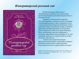 Императорский розовый сад
Необычный проект виртуального
«Императорского розового сада» представлен
крымскими авторами, увлеченными красотой роз и
историей России.
Впервые в отечественной литературе
систематизированы и описаны все розы, созданные
селекционерами разных стран и названные в честь
членов императорской фамилии Романовых. Книга
охватывает период российской истории со времени
правления Екатерины Великой до сегодняшних
дней и приурочена к 400-летию Дома Романовых.
Часть упоминаемых здесь роз сохранилась в
некоторых европейских музеях-розариях, и это дает
основание надеяться, что виртуальный сад можно
воплотить в реальности.
В книге использован богатейший
фактологический материал, касающийся монарших
увлечений садоводством и паркостроением,
благотворительностью и православной культурой.
Арбатская Ю. Я. Императорский розовый сад / Ю. Я. Арбатская, К.А.
Вихляев. - Симферополь : Н. Орiанда, 2012. - 224 с. : цв.ил. - (Русский
исторический розарий).
 