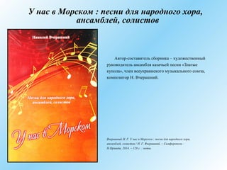 У нас в Морском : песни для народного хора,
ансамблей, солистов
Автор-составитель сборника – художественный
руководитель ансамбля казачьей песни «Златые
купола», член всеукраинского музыкального союза,
композитор Н. Вчерашний.
Вчерашний Н. Г. У нас в Морском : песни для народного хора,
ансамблей, солистов / Н. Г. Вчерашний. – Симферополь :
Н.Оріанда, 2014. – 128 с. : ноты.
 