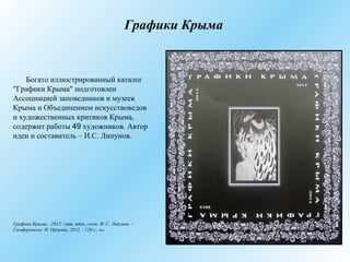 Графики Крыма
Богато иллюстрированный каталог
"Графики Крыма" подготовлен
Ассоциацией заповедников и музеев
Крыма и Объединением искусствоведов
и художественных критиков Крыма,
содержит работы 49 художников. Автор
идеи и составитель – И.С. Липунов.
Графики Крыма : 2012 / авт. идеи, сост. И. С. Липунов. –
Симферополь: Н. Оріанда, 2012. - 120 с., ил.
 
