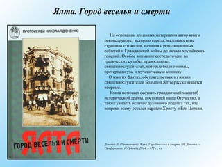 Ялта. Город веселья и смерти
На основании архивных материалов автор книги
реконструирует историю города, малоизвестные
страницы его жизни, начиная с революционных
событий и Гражданской войны до начала хрущёвских
гонений. Особое внимание сосредоточено на
трагических судьбах православных
священнослужителей, которые были гонимы,
претерпели узы и мученическую кончину.
О многих фактах, обстоятельствах из жизни
священнослужителей Большой Ялты рассказывается
впервые.
Книга помогает осознать грандиозный масштаб
исторической драмы, постигшей наше Отечество, а
также увидеть величие духовного подвига тех, кто
вопреки всему остался верным Христу и Его Церкви.
Доненко Н. (Протоиерей). Ялта. Город веселья и смерти / Н. Доненко. –
Симферополь: Н.Оріанда, 2014. – 672 с., ил.
 