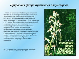 Природная флора Крымского полуострова
Книга представляет собой первую в нынешнем
столетии не иллюстрированную научную сводку о
таксономическом разнообразии дикорастущих
сосудистых растений в Крыму. Приведено 2536
видов и подвидов из 760-ти родов, 127-ми семейств и
5-ти отделов. Критическая ревизия состава местной
флоры проведена с учетом новейших
номенклатурно-таксономических и ботанико
географических данных. Все изменения,
произведенные во флористическом списке,
снабжены пояснениями. Список предваряют очерки
о происхождении и истории изучения крымской
флоры, а также о некоторых ключевых проблемах
флористики и таксономии. Перечень
использованной литературы включает 612
источников.
Ена А. В. Природная флора Крымского полуострова : монография /
А.В. Ена. - Симферополь : Н. Орiанда, 2012. - 232 с.
 
