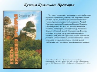 Куэсты Крымского Предгорья
Эта книга продолжает авторскую серию необычных
научно-популярных путеводителей по удивительным
уголкам Крыма, которую представляют известные
ученые, братья-натуралисты Александр и Андрей
Ены (ранее вышли «Перевалами Горного Крыма» и
«Лоция Крыма»). На этот раз в центре внимания
оказались ландшафты, лежащие между Равнинным
Крымом и Главной грядой Крымских гор. Вместе с
авторами читателю предстоит новыми глазами
взглянуть на Крымское Предгорье, чтобы попытаться
разгадать хрестоматийные или малоизвестные тайны
природы и истории, которые до сих пор хранят
хребты-куэсты – застывшие волны «каменного моря».
Ена А. В. Куэсты Крымского Предгорья : научно-попул. Очерк
путеводитель/ А. В. Ена, А. В. Ена ; науч. ред. В. Г. Ена ; Таврический нац.
ун-т им. В. И. Вернадского (ТНУ). - Симферополь : Н. Оріанда, 2010. - 328 с. :
ил.
 