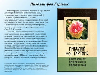 Николай фон Гартвис
В монографии освещается жизненный путь второй
директора Никитского ботанического сада,
талантливого растениевода и селекционера Н.А.
Гартвиса, принадлежавшего к плеяде
замечательных ученых, которые сделали Никитский
сад одним из лучших ботанических садов мира. При
Гартвисе получили дальнейшее развитие работы,
начатые основателем и первым руководителем
Сада Х.Х. Стевеном.
Николай Гартвис интродуцировал огромное
количество видов и форм растений, содействовал
развитию садоводства, цветоводства, плодоводства
и виноградарства. Начал заниматься селекцией и
создал первые новые отечественные сорта и формы
плодовых, декоративных древесных и цветочных
культур. Благодаря деятельности Николая Гартвиса
Никитский ботанический сад стал «колыбелью
российского виноделия». При нем были получены
первые российские вина, одно из которых – Мускат
розовый урожая 1836 года – отмечено в «Книге
рекордов Гиннеса» как самое старое русское вино.
Клименко З. К. Николай фон Гартвис : второй директор Императорского
Никитского сада : монография / З. К. Клименко, Е. Л. Рубцова, В. К. Зыкова ; отв.
ред. Г. С. Захаренко ; НАН Украины, Никитский ботанический сад - ННЦ, НАН
Украины, Нац. ботанический сад им. Н. Н. Гришко. - К. : Аграрна наука ;
Симферополь : Н. Орiанда, 2012. - 80 с. : цв.ил. - (Никитскому ботаническому
саду 200 лет).
 