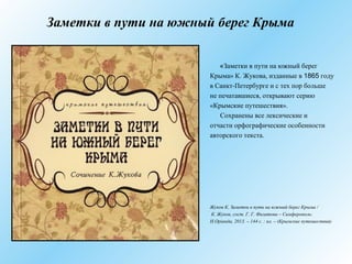 Заметки в пути на южный берег Крыма
«Заметки в пути на южный берег
Крыма» К. Жукова, изданные в 1865 году
в Санкт-Петербурге и с тех пор больше
не печатавшиеся, открывают серию
«Крымские путешествия».
Сохранены все лексические и
отчасти орфографические особенности
авторского текста.
Жуков К. Заметки в пути на южный берег Крыма /
К. Жуков, сост. Г. Г. Филатова – Симферополь:
Н.Оріанда, 2013. – 144 с. : ил. – (Крымские путешествия)
 