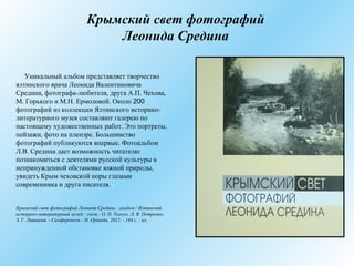 Крымский свет фотографий
Леонида Средина
Уникальный альбом представляет творчество
ялтинского врача Леонида Валентиновича
Средина, фотографа-любителя, друга А.П. Чехова,
М. Горького и М.Н. Ермоловой. Около 200
фотографий из коллекции Ялтинского историко-
литературного музея составляют галерею по
настоящему художественных работ. Это портреты,
пейзажи, фото на пленэре. Большинство
фотографий публикуются впервые. Фотоальбом
Л.В. Средина дает возможность читателю
познакомиться с деятелями русской культуры в
непринужденной обстановке южной природы,
увидеть Крым чеховской поры глазами
современника и друга писателя.
Крымский свет фотографий Леонида Средина : альбом / Ялтинский
историко-литературный музей ; сост.: О. П. Ткачук, Л. В. Петренко,
З. Г. Ливицкая. - Симферополь : Н. Орiанда, 2012. - 144 с. : ил.
 