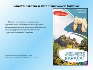 Удивительный и таинственный Карадаг
В буклете-путеводителе рассказывается
об удивительном уголке Крымского полуострова –
Карадагском природном заповеднике. Книга хорошо
проиллюстрирована как современными, так и
старыми архивными фотоснимками.
Удивительный и таинственный Карадаг / текст
Н.С.Костенко. – Симферополь : Н.Оріанда, 2014. – 88 с., ил.
 