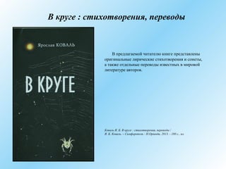 В круге : стихотворения, переводы
В предлагаемой читателю книге представлены
оригинальные лирические стихотворения и сонеты,
а также отдельные переводы известных в мировой
литературе авторов.
Коваль Я. Б. В круге : стихотворения, переводы /
Я. Б. Коваль. – Симферополь : Н.Орiанда, 2013. - 180 с., ил.
 