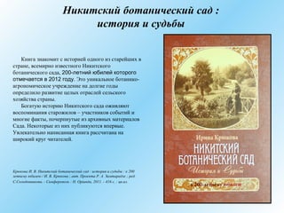 Никитский ботанический сад :
история и судьбы
Книга знакомит с историей одного из старейших в
стране, всемирно известного Никитского
ботанического сада, 200-летний юбилей которого
отмечается в 2012 году. Это уникальное ботанико-
агрономическое учреждение на долгие годы
определило развитие целых отраслей сельского
хозяйства страны.
Богатую историю Никитского сада оживляют
воспоминания старожилов – участников событий и
многие факты, почерпнутые из архивных материалов
Сада. Некоторые из них публикуются впервые.
Увлекательно написанная книга рассчитана на
широкий круг читателей.
Крюкова И. В. Никитский ботанический сад : история и судьбы : к 200
летнему юбилею / И. В. Крюкова ; авт. Проекта Р. А. Замтарадзе ; ред.
С.Солодовникова. - Симферополь : Н. Орiанда, 2011. - 416 с. : цв.ил.
 