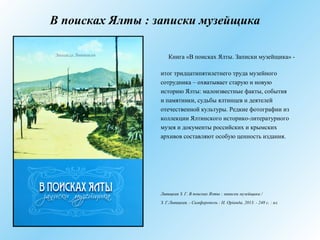 В поисках Ялты : записки музейщика
Книга «В поисках Ялты. Записки музейщика» -
итог тридцатипятилетнего труда музейного
сотрудника – охватывает старую и новую
историю Ялты: малоизвестные факты, события
и памятники, судьбы ялтинцев и деятелей
отечественной культуры. Редкие фотографии из
коллекции Ялтинского историко-литературного
музея и документы российских и крымских
архивов составляют особую ценность издания.
Ливицкая З. Г. В поисках Ялты : записки музейщика /
З. Г.Ливицкая. - Симферополь : Н. Орiанда, 2013. - 248 с. : ил.
 