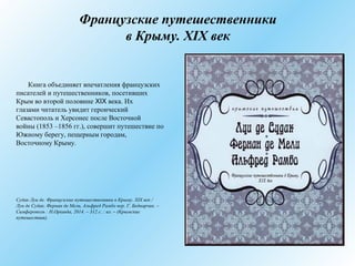 Французские путешественники
в Крыму. XIX век
Книга объединяет впечатления французских
писателей и путешественников, посетивших
Крым во второй половине XIX века. Их
глазами читатель увидит героический
Севастополь и Херсонес после Восточной
войны (1853 –1856 гг.), совершит путешествие по
Южному берегу, пещерным городам,
Восточному Крыму.
Судак Луи де. Французские путешественники в Крыму. XIX век /
Луи де Судак, Фернан де Мели, Альфред Рамбо пер. Г. Беднарчик. –
Симферополь : Н.Оріанда, 2014. – 312 с. : ил. – (Крымские
путешествия).
 
