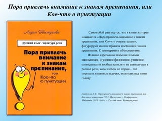 Пора привлечь внимание к знакам препинания, или
Кое-что о пунктуации
Само собой разумеется, что в книге, которая
называется «Пора привлечь внимание к знакам
препинания, или Кое-что о пунктуации»,
фигурируют многие правила постановки знаков
препинания. С примерами и объяснениями.
Издание адресовано любознательным
школьникам, студентам-филологам, учителям
словесникам и вообще всем, кто не равнодушен к
родной речи, кого хлебом не корми – дай
порешать языковые задачки, поломать над ними
голову.
Пастухова Л. С. Пора привлечь внимание к знакам препинания, или
Кое-что о пунктуации / Л. С. Пастухова. – Симферополь :
Н.Орiанда, 2014. - 160 с. – (Русский язык. Культура речи).
 