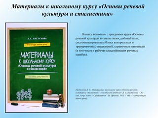 Материалы к школьному курсу «Основы речевой
культуры и стилистики»
В книгу включены : программа курса «Основы
речевой культуры и стилистики», рабочий план,
систематизированные блоки контрольных и
тренеровочных упражнений, справочные материалы
(в том числе и рабочая классификация речевых
ошибок).
Пастухова Л. С. Материалы к школьному курсу «Основы речевой
культуры и стилистики» : пособие для учителя / Л. С. Пастухова. – 3-е
изд., испр. и доп. – Симферополь : Н. Орiанда, 2013. – 160 с. – (О культуре
нашей речи).
 