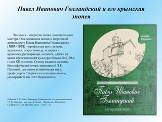 Павел Иванович Голландский и его крымская
эпопея
Эта книга – открытие имени замечательного
мастера. Она посвящена жизни и творческой
деятельности Павла Ивановича Голландского
(1861–1939) – профессора архитектуры,
художника, искусствоведа, историка и
археолога, реставратора, педагога, одного из
ярких представителей культуры Крыма 20-х–30-х
годов XX столетия. Основу издания составил
биографический очерк, написанный Э.Б.
Петровой, доктором исторических наук,
профессором Таврического национального
университета им. В.И. Вернадского.
Петрова Э. Б. Павел Иванович Голландский и его крымская эпопея
/ Э. Б. Петрова ; ред. сер. Д. Лосев. - Феодосия : Коктебель ;
Симферополь : Н. Орiанда, 2013. - 120 с. : ил
 