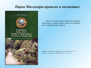 Парки Массандры прошлое и настоящее
Буклет посвящен паркам Верхней и Нижней
Массандры, а также истории одного из старейших
мест на Южном берегу Крыма.
Арбатская Ю. Я. Парки Массандры / Ю. Я. Арбатская, К. А.
Вихляев. – Симферополь: Н.Оріанда, 2015. – 56 с. : ил.
 