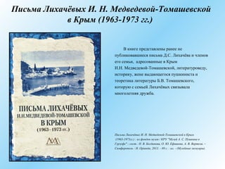 Письма Лихачёвых И. Н. Медведевой-Томашевской
в Крым (1963-1973 гг.)
В книге представлены ранее не
публиковавшиеся письма Д.С. Лихачёва и членов
его семьи, адресованные в Крым
И.Н. Медведевой-Томашевской, литературоведу,
историку, жене выдающегося пушкиниста и
теоретика литературы Б.В. Томашевского,
которую с семьей Лихачёвых связывала
многолетняя дружба.
Письма Лихачёвых И. Н. Медведевой-Томашевской в Крым
(1963-1973гг.) : из фондов музея / КРУ "Музей А. С. Пушкина в
Гурзуфе" ; сост.: Н. В. Богданова, О. Ю. Ефишова, А. В. Вертела. –
Симферополь : Н. Оріанда, 2013. - 89 с. : ил. - (Музейные мемуары).
 